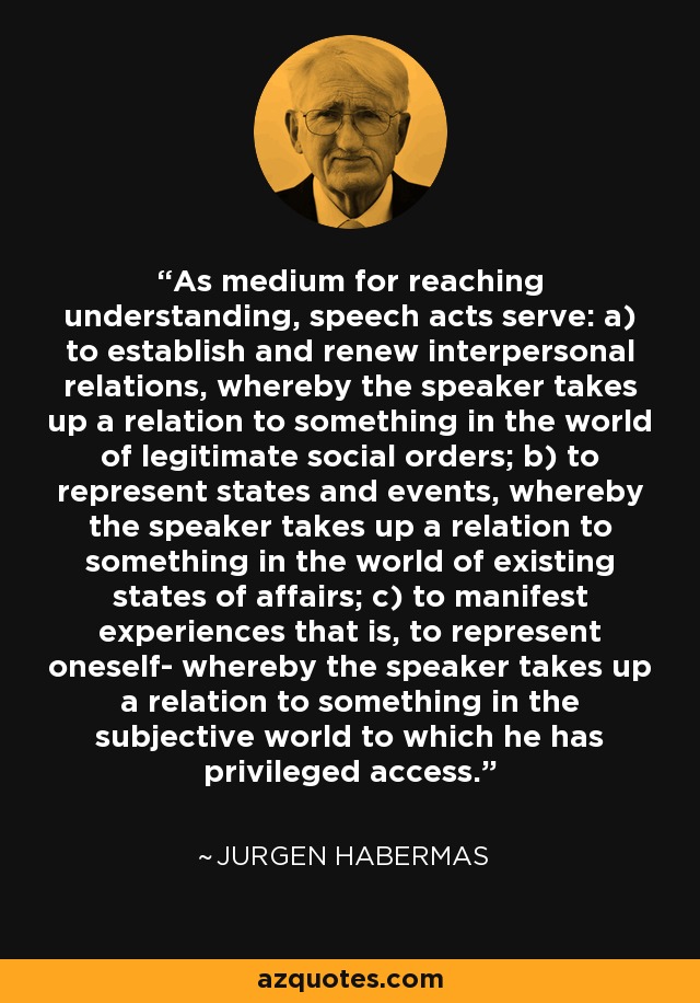 As medium for reaching understanding, speech acts serve: a) to establish and renew interpersonal relations, whereby the speaker takes up a relation to something in the world of legitimate social orders; b) to represent states and events, whereby the speaker takes up a relation to something in the world of existing states of affairs; c) to manifest experiences that is, to represent oneself- whereby the speaker takes up a relation to something in the subjective world to which he has privileged access. - Jurgen Habermas