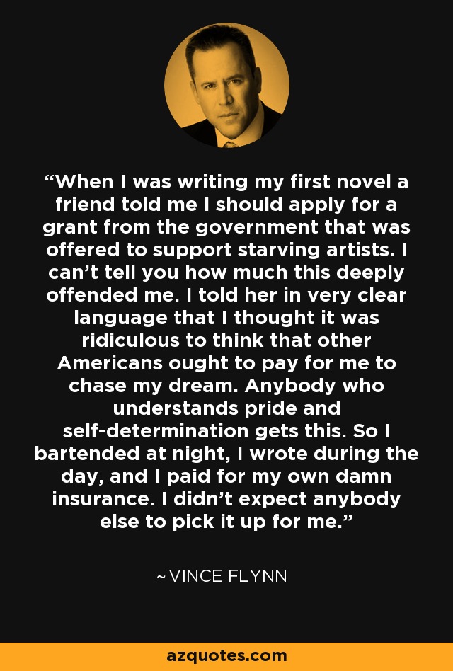 When I was writing my first novel a friend told me I should apply for a grant from the government that was offered to support starving artists. I can't tell you how much this deeply offended me. I told her in very clear language that I thought it was ridiculous to think that other Americans ought to pay for me to chase my dream. Anybody who understands pride and self-determination gets this. So I bartended at night, I wrote during the day, and I paid for my own damn insurance. I didn't expect anybody else to pick it up for me. - Vince Flynn