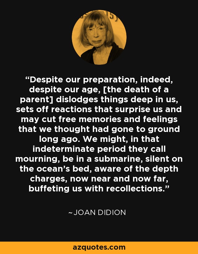 Despite our preparation, indeed, despite our age, [the death of a parent] dislodges things deep in us, sets off reactions that surprise us and may cut free memories and feelings that we thought had gone to ground long ago. We might, in that indeterminate period they call mourning, be in a submarine, silent on the ocean's bed, aware of the depth charges, now near and now far, buffeting us with recollections. - Joan Didion