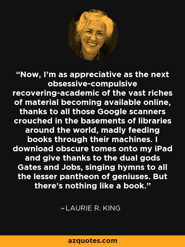 Now, I'm as appreciative as the next obsessive-compulsive recovering-academic of the vast riches of material becoming available online, thanks to all those Google scanners crouched in the basements of libraries around the world, madly feeding books through their machines. I download obscure tomes onto my iPad and give thanks to the dual gods Gates and Jobs, singing hymns to all the lesser pantheon of geniuses. But there's nothing like a book. - Laurie R. King