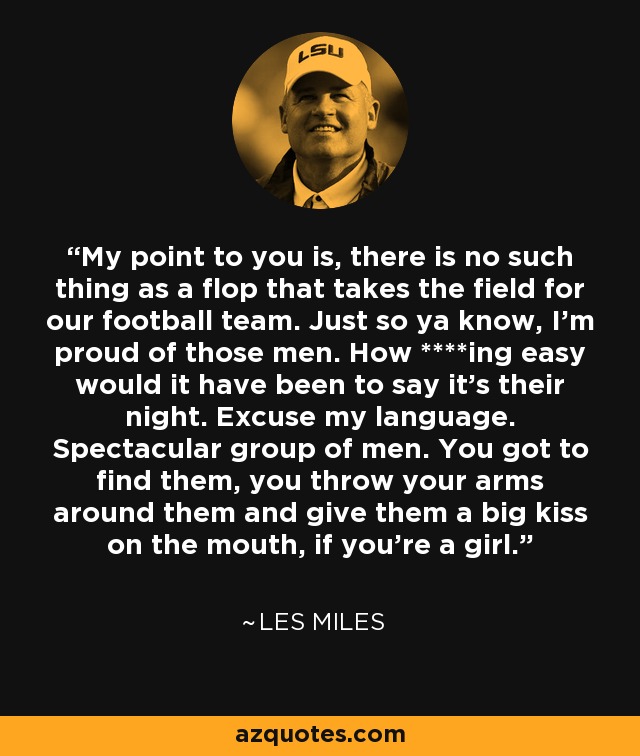 My point to you is, there is no such thing as a flop that takes the field for our football team. Just so ya know, I'm proud of those men. How ****ing easy would it have been to say it's their night. Excuse my language. Spectacular group of men. You got to find them, you throw your arms around them and give them a big kiss on the mouth, if you're a girl. - Les Miles
