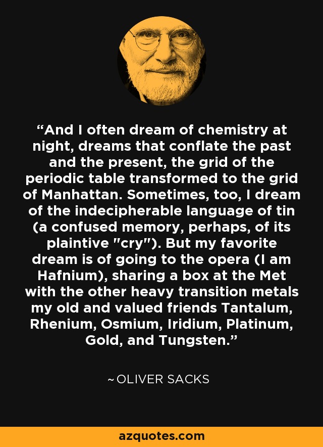 And I often dream of chemistry at night, dreams that conflate the past and the present, the grid of the periodic table transformed to the grid of Manhattan. Sometimes, too, I dream of the indecipherable language of tin (a confused memory, perhaps, of its plaintive 