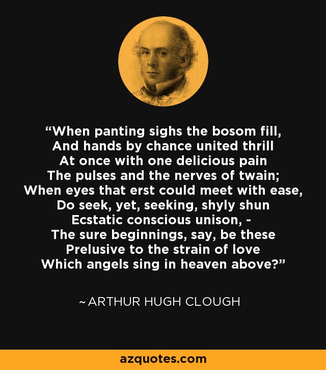 When panting sighs the bosom fill, And hands by chance united thrill At once with one delicious pain The pulses and the nerves of twain; When eyes that erst could meet with ease, Do seek, yet, seeking, shyly shun Ecstatic conscious unison, - The sure beginnings, say, be these Prelusive to the strain of love Which angels sing in heaven above? - Arthur Hugh Clough