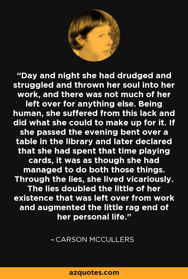 Day and night she had drudged and struggled and thrown her soul into her work, and there was not much of her left over for anything else. Being human, she suffered from this lack and did what she could to make up for it. If she passed the evening bent over a table in the library and later declared that she had spent that time playing cards, it was as though she had managed to do both those things. Through the lies, she lived vicariously. The lies doubled the little of her existence that was left over from work and augmented the little rag end of her personal life. - Carson McCullers