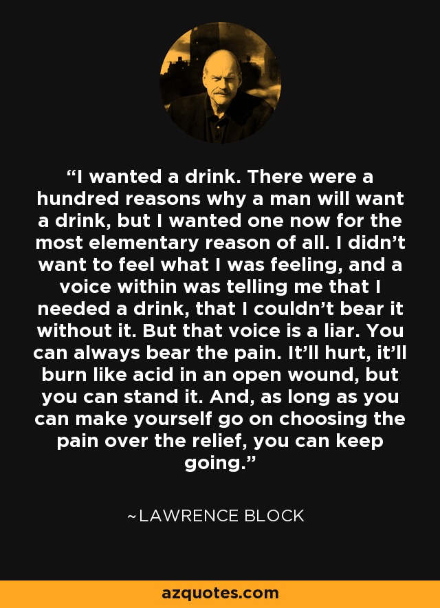 I wanted a drink. There were a hundred reasons why a man will want a drink, but I wanted one now for the most elementary reason of all. I didn't want to feel what I was feeling, and a voice within was telling me that I needed a drink, that I couldn't bear it without it. But that voice is a liar. You can always bear the pain. It'll hurt, it'll burn like acid in an open wound, but you can stand it. And, as long as you can make yourself go on choosing the pain over the relief, you can keep going. - Lawrence Block