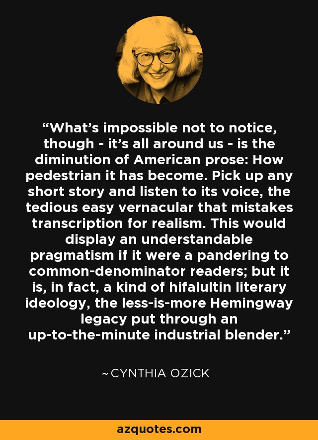 What's impossible not to notice, though - it's all around us - is the diminution of American prose: How pedestrian it has become. Pick up any short story and listen to its voice, the tedious easy vernacular that mistakes transcription for realism. This would display an understandable pragmatism if it were a pandering to common-denominator readers; but it is, in fact, a kind of hifalultin literary ideology, the less-is-more Hemingway legacy put through an up-to-the-minute industrial blender. - Cynthia Ozick