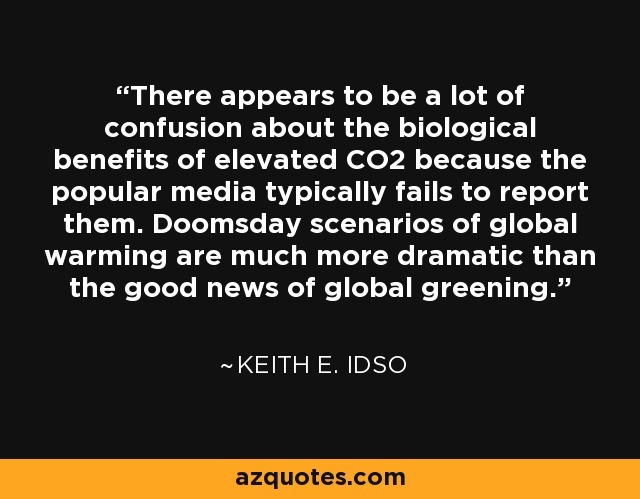 There appears to be a lot of confusion about the biological benefits of elevated CO2 because the popular media typically fails to report them. Doomsday scenarios of global warming are much more dramatic than the good news of global greening. - Keith E. Idso