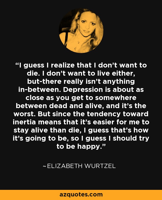 I guess I realize that I don't want to die. I don't want to live either, but-there really isn't anything in-between. Depression is about as close as you get to somewhere between dead and alive, and it's the worst. But since the tendency toward inertia means that it's easier for me to stay alive than die, I guess that's how it's going to be, so I guess I should try to be happy. - Elizabeth Wurtzel