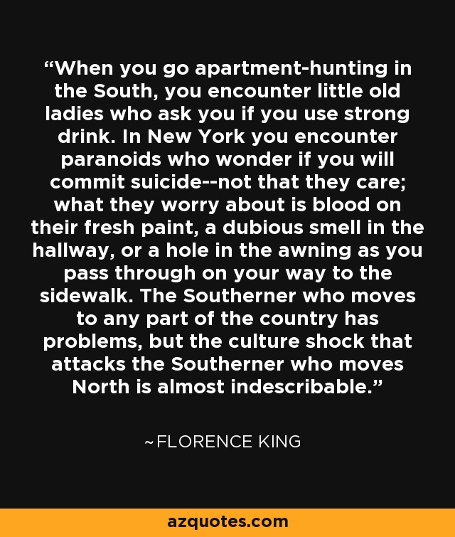 When you go apartment-hunting in the South, you encounter little old ladies who ask you if you use strong drink. In New York you encounter paranoids who wonder if you will commit suicide--not that they care; what they worry about is blood on their fresh paint, a dubious smell in the hallway, or a hole in the awning as you pass through on your way to the sidewalk. The Southerner who moves to any part of the country has problems, but the culture shock that attacks the Southerner who moves North is almost indescribable. - Florence King