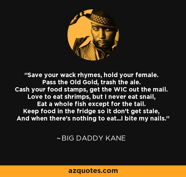 Save your wack rhymes, hold your female. Pass the Old Gold, trash the ale. Cash your food stamps, get the WIC out the mail. Love to eat shrimps, but I never eat snail, Eat a whole fish except for the tail. Keep food in the fridge so it don't get stale, And when there's nothing to eat...I bite my nails. - Big Daddy Kane