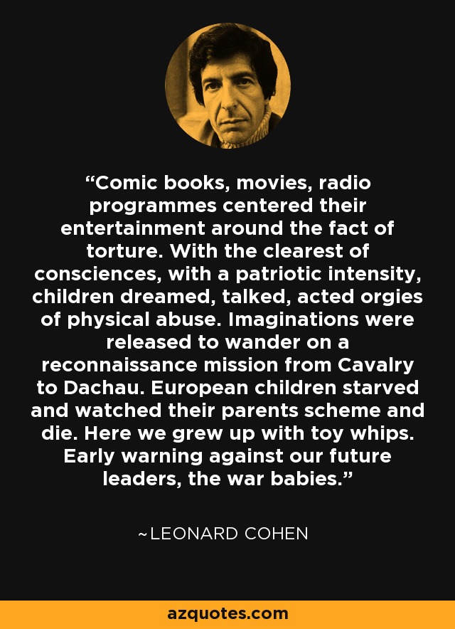 Comic books, movies, radio programmes centered their entertainment around the fact of torture. With the clearest of consciences, with a patriotic intensity, children dreamed, talked, acted orgies of physical abuse. Imaginations were released to wander on a reconnaissance mission from Cavalry to Dachau. European children starved and watched their parents scheme and die. Here we grew up with toy whips. Early warning against our future leaders, the war babies. - Leonard Cohen