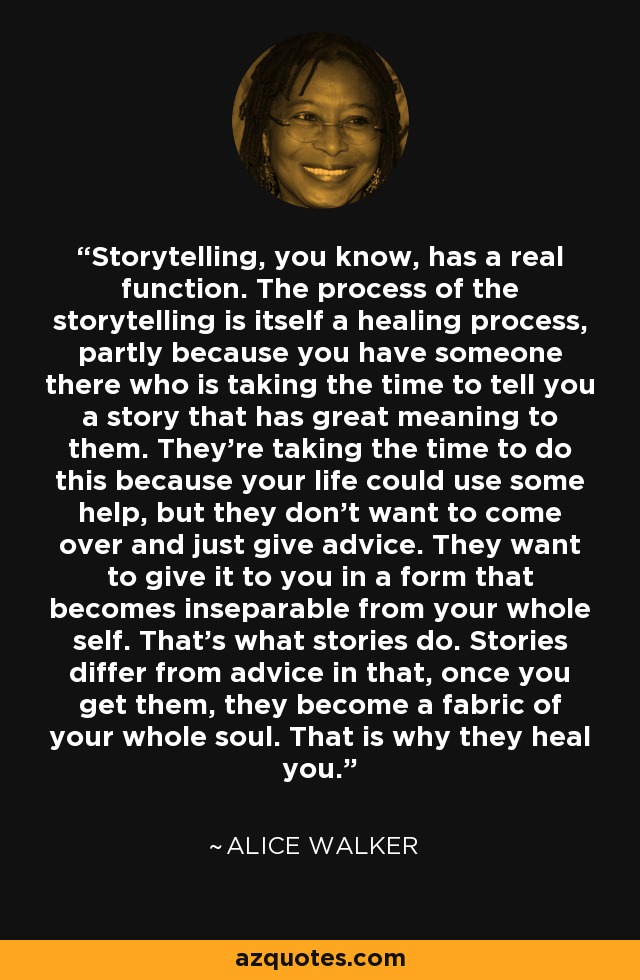 Storytelling, you know, has a real function. The process of the storytelling is itself a healing process, partly because you have someone there who is taking the time to tell you a story that has great meaning to them. They're taking the time to do this because your life could use some help, but they don't want to come over and just give advice. They want to give it to you in a form that becomes inseparable from your whole self. That's what stories do. Stories differ from advice in that, once you get them, they become a fabric of your whole soul. That is why they heal you. - Alice Walker