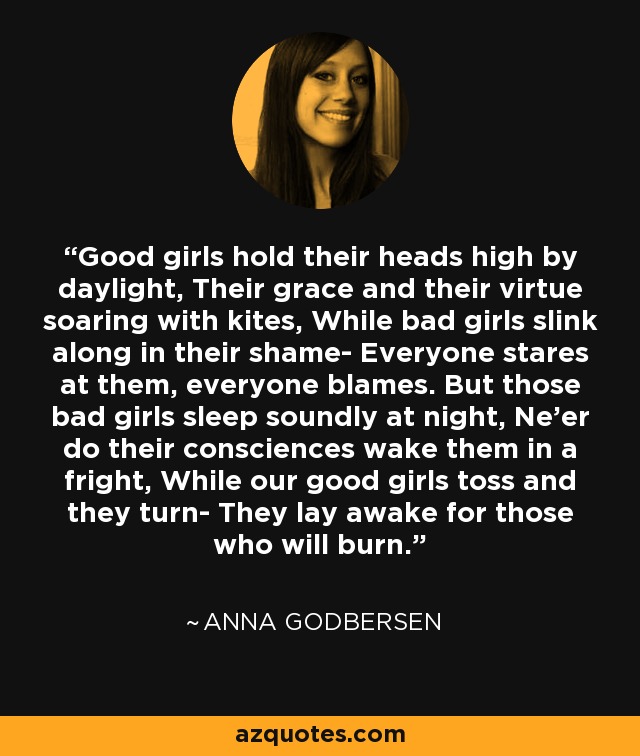 Good girls hold their heads high by daylight, Their grace and their virtue soaring with kites, While bad girls slink along in their shame- Everyone stares at them, everyone blames. But those bad girls sleep soundly at night, Ne'er do their consciences wake them in a fright, While our good girls toss and they turn- They lay awake for those who will burn. - Anna Godbersen