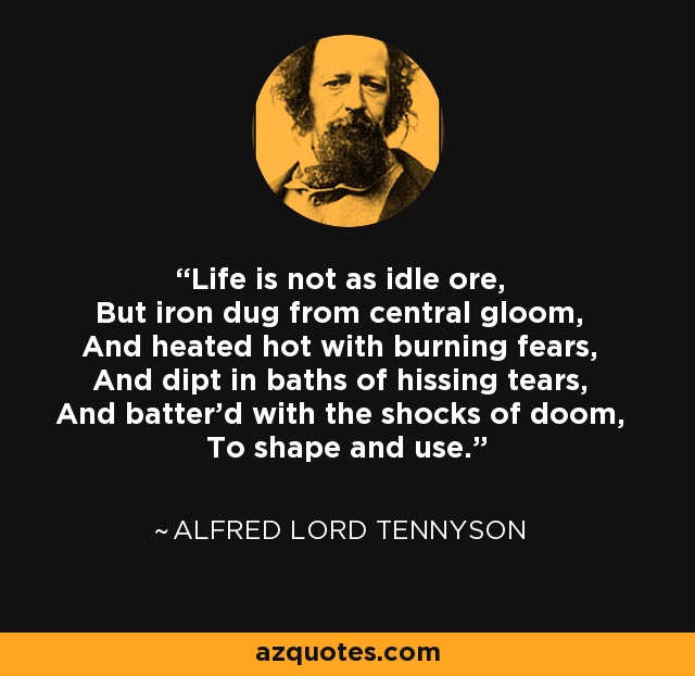 Life is not as idle ore, But iron dug from central gloom, And heated hot with burning fears, And dipt in baths of hissing tears, And batter'd with the shocks of doom, To shape and use. - Alfred Lord Tennyson