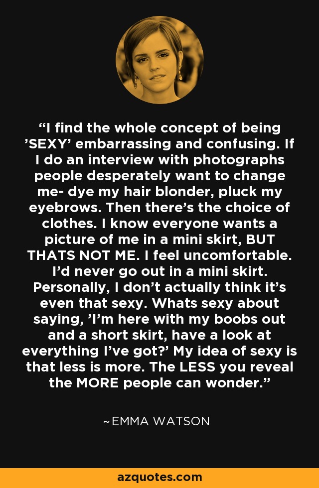 I find the whole concept of being 'SEXY' embarrassing and confusing. If I do an interview with photographs people desperately want to change me- dye my hair blonder, pluck my eyebrows. Then there's the choice of clothes. I know everyone wants a picture of me in a mini skirt, BUT THATS NOT ME. I feel uncomfortable. I'd never go out in a mini skirt. Personally, I don't actually think it's even that sexy. Whats sexy about saying, 'I'm here with my boobs out and a short skirt, have a look at everything I've got?' My idea of sexy is that less is more. The LESS you reveal the MORE people can wonder. - Emma Watson