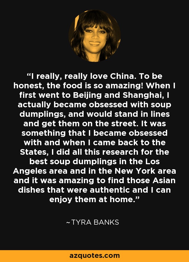 I really, really love China. To be honest, the food is so amazing! When I first went to Beijing and Shanghai, I actually became obsessed with soup dumplings, and would stand in lines and get them on the street. It was something that I became obsessed with and when I came back to the States, I did all this research for the best soup dumplings in the Los Angeles area and in the New York area and it was amazing to find those Asian dishes that were authentic and I can enjoy them at home. - Tyra Banks