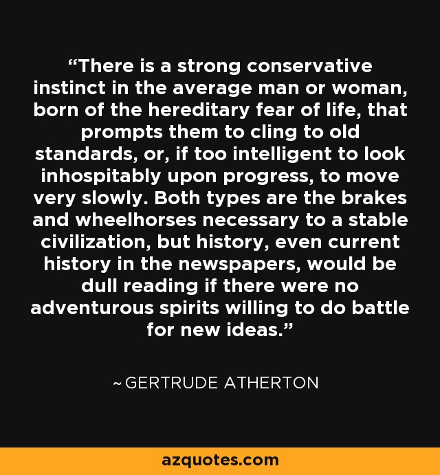 There is a strong conservative instinct in the average man or woman, born of the hereditary fear of life, that prompts them to cling to old standards, or, if too intelligent to look inhospitably upon progress, to move very slowly. Both types are the brakes and wheelhorses necessary to a stable civilization, but history, even current history in the newspapers, would be dull reading if there were no adventurous spirits willing to do battle for new ideas. - Gertrude Atherton