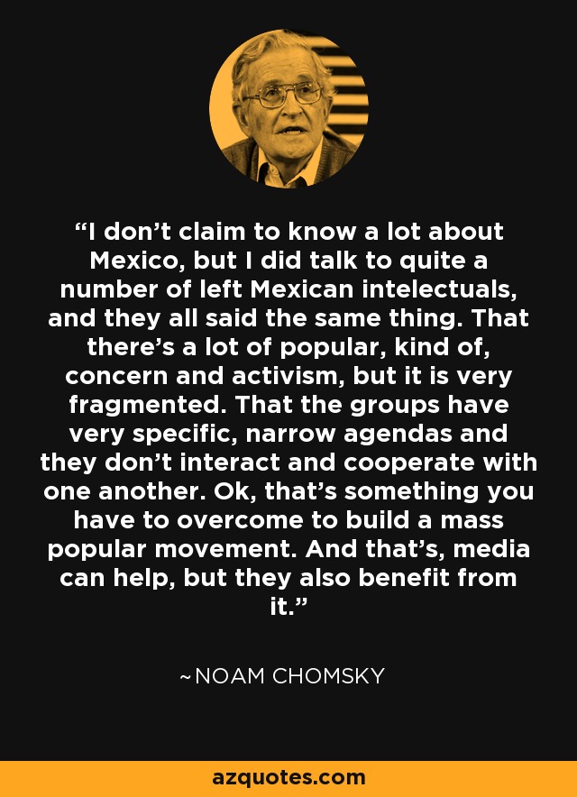 I don't claim to know a lot about Mexico, but I did talk to quite a number of left Mexican intelectuals, and they all said the same thing. That there's a lot of popular, kind of, concern and activism, but it is very fragmented. That the groups have very specific, narrow agendas and they don't interact and cooperate with one another. Ok, that's something you have to overcome to build a mass popular movement. And that's, media can help, but they also benefit from it. - Noam Chomsky