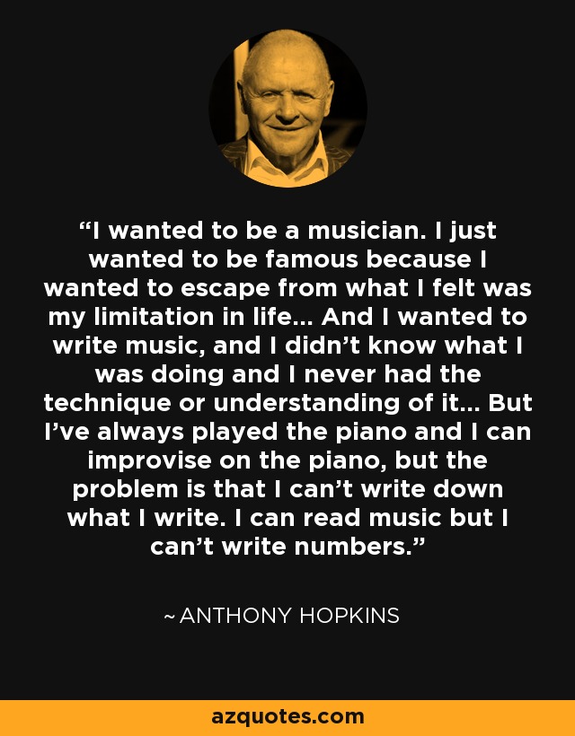 I wanted to be a musician. I just wanted to be famous because I wanted to escape from what I felt was my limitation in life... And I wanted to write music, and I didn’t know what I was doing and I never had the technique or understanding of it... But I’ve always played the piano and I can improvise on the piano, but the problem is that I can’t write down what I write. I can read music but I can’t write numbers. - Anthony Hopkins