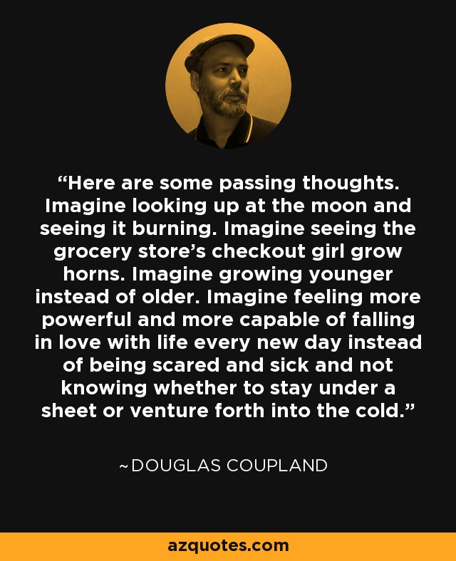 Here are some passing thoughts. Imagine looking up at the moon and seeing it burning. Imagine seeing the grocery store’s checkout girl grow horns. Imagine growing younger instead of older. Imagine feeling more powerful and more capable of falling in love with life every new day instead of being scared and sick and not knowing whether to stay under a sheet or venture forth into the cold. - Douglas Coupland