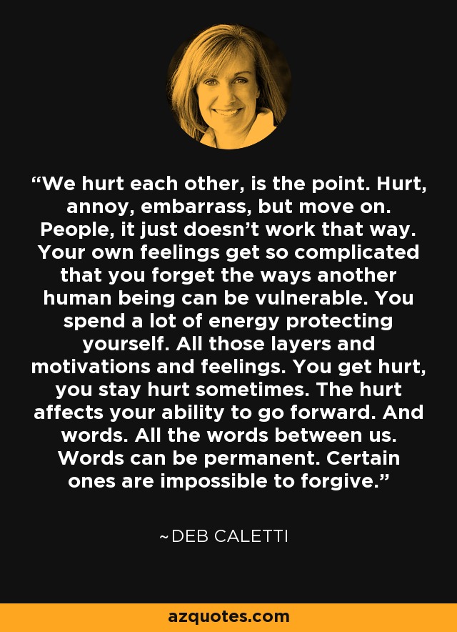 We hurt each other, is the point. Hurt, annoy, embarrass, but move on. People, it just doesn't work that way. Your own feelings get so complicated that you forget the ways another human being can be vulnerable. You spend a lot of energy protecting yourself. All those layers and motivations and feelings. You get hurt, you stay hurt sometimes. The hurt affects your ability to go forward. And words. All the words between us. Words can be permanent. Certain ones are impossible to forgive. - Deb Caletti