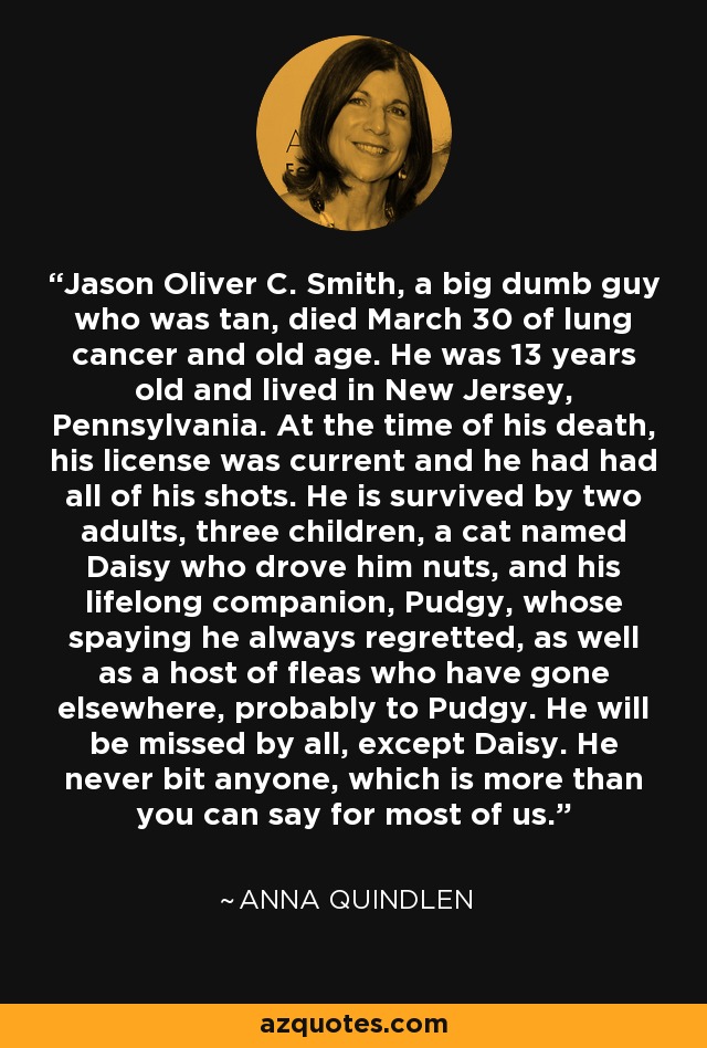 Jason Oliver C. Smith, a big dumb guy who was tan, died March 30 of lung cancer and old age. He was 13 years old and lived in New Jersey, Pennsylvania. At the time of his death, his license was current and he had had all of his shots. He is survived by two adults, three children, a cat named Daisy who drove him nuts, and his lifelong companion, Pudgy, whose spaying he always regretted, as well as a host of fleas who have gone elsewhere, probably to Pudgy. He will be missed by all, except Daisy. He never bit anyone, which is more than you can say for most of us. - Anna Quindlen