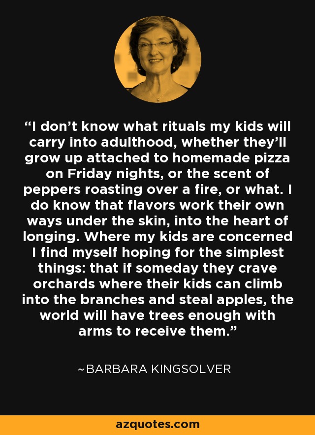 I don't know what rituals my kids will carry into adulthood, whether they'll grow up attached to homemade pizza on Friday nights, or the scent of peppers roasting over a fire, or what. I do know that flavors work their own ways under the skin, into the heart of longing. Where my kids are concerned I find myself hoping for the simplest things: that if someday they crave orchards where their kids can climb into the branches and steal apples, the world will have trees enough with arms to receive them. - Barbara Kingsolver