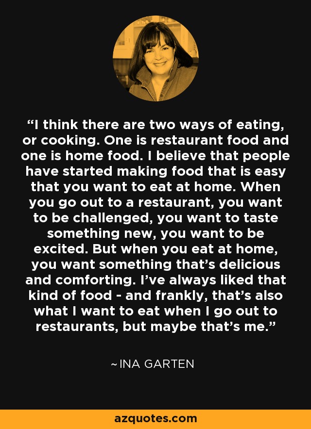 I think there are two ways of eating, or cooking. One is restaurant food and one is home food. I believe that people have started making food that is easy that you want to eat at home. When you go out to a restaurant, you want to be challenged, you want to taste something new, you want to be excited. But when you eat at home, you want something that's delicious and comforting. I've always liked that kind of food - and frankly, that's also what I want to eat when I go out to restaurants, but maybe that's me. - Ina Garten