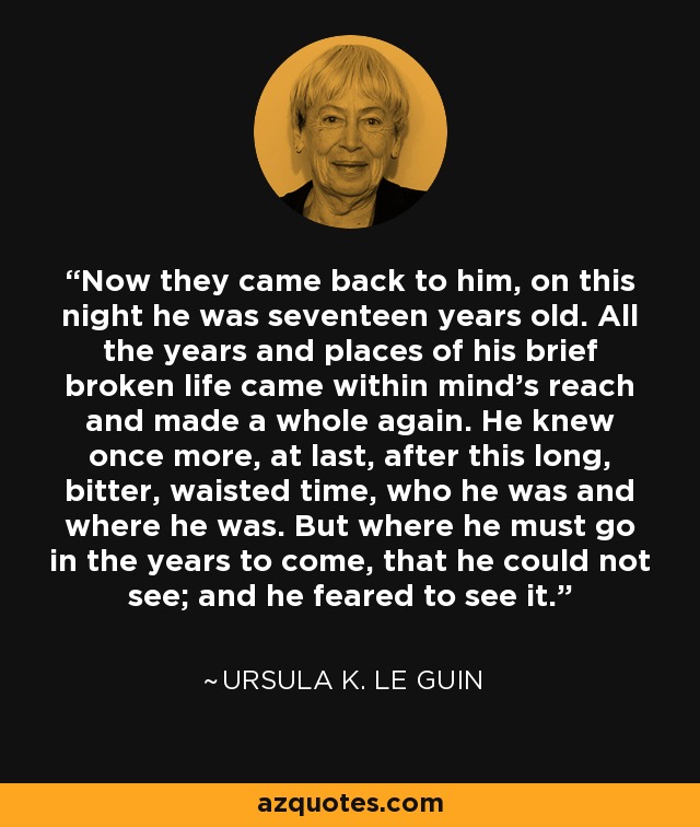 Now they came back to him, on this night he was seventeen years old. All the years and places of his brief broken life came within mind's reach and made a whole again. He knew once more, at last, after this long, bitter, waisted time, who he was and where he was. But where he must go in the years to come, that he could not see; and he feared to see it. - Ursula K. Le Guin