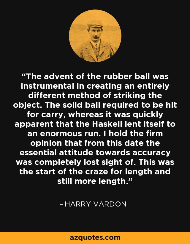 The advent of the rubber ball was instrumental in creating an entirely different method of striking the object. The solid ball required to be hit for carry, whereas it was quickly apparent that the Haskell lent itself to an enormous run. I hold the firm opinion that from this date the essential attitude towards accuracy was completely lost sight of. This was the start of the craze for length and still more length. - Harry Vardon