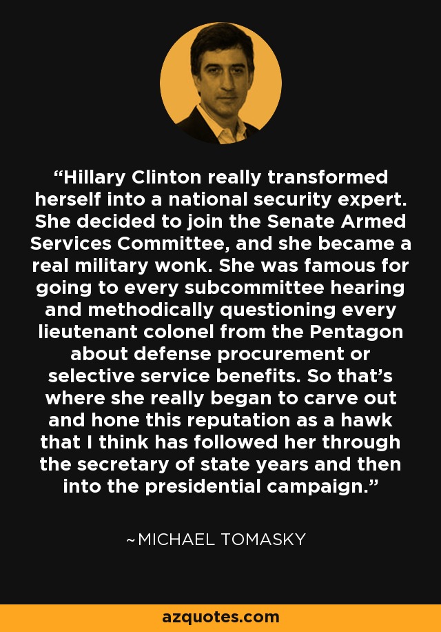 Hillary Clinton really transformed herself into a national security expert. She decided to join the Senate Armed Services Committee, and she became a real military wonk. She was famous for going to every subcommittee hearing and methodically questioning every lieutenant colonel from the Pentagon about defense procurement or selective service benefits. So that's where she really began to carve out and hone this reputation as a hawk that I think has followed her through the secretary of state years and then into the presidential campaign. - Michael Tomasky