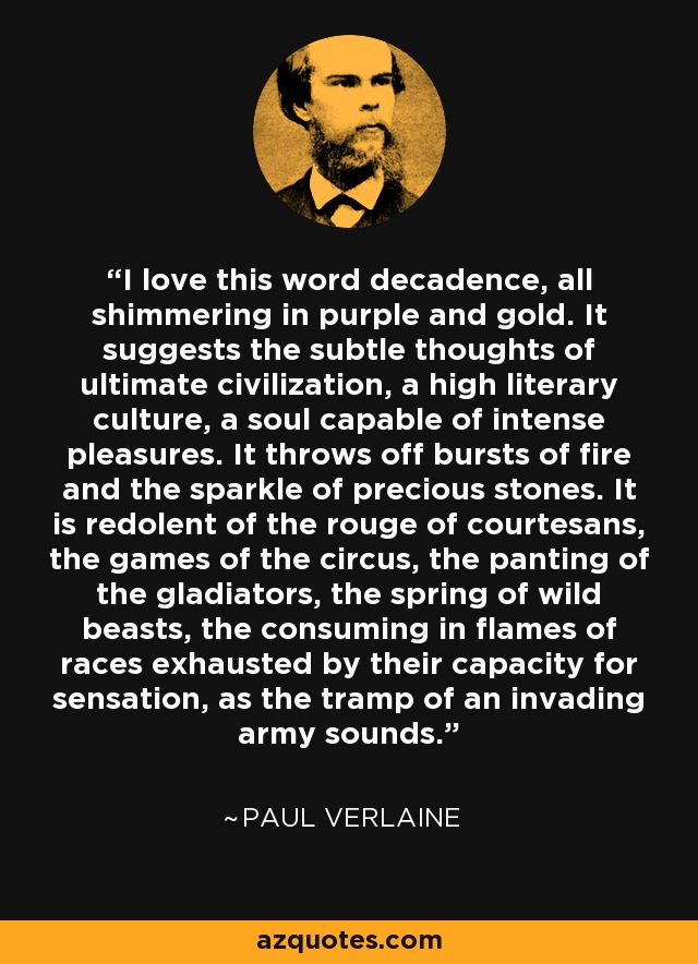 I love this word decadence, all shimmering in purple and gold. It suggests the subtle thoughts of ultimate civilization, a high literary culture, a soul capable of intense pleasures. It throws off bursts of fire and the sparkle of precious stones. It is redolent of the rouge of courtesans, the games of the circus, the panting of the gladiators, the spring of wild beasts, the consuming in flames of races exhausted by their capacity for sensation, as the tramp of an invading army sounds. - Paul Verlaine