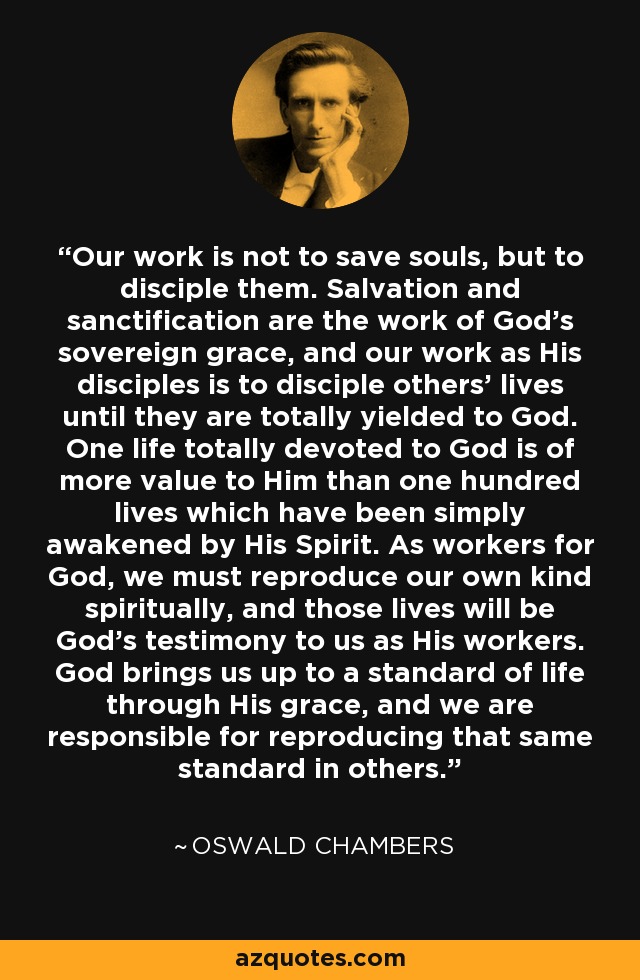 Our work is not to save souls, but to disciple them. Salvation and sanctification are the work of God's sovereign grace, and our work as His disciples is to disciple others' lives until they are totally yielded to God. One life totally devoted to God is of more value to Him than one hundred lives which have been simply awakened by His Spirit. As workers for God, we must reproduce our own kind spiritually, and those lives will be God's testimony to us as His workers. God brings us up to a standard of life through His grace, and we are responsible for reproducing that same standard in others. - Oswald Chambers