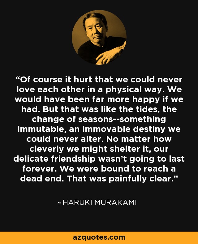 Of course it hurt that we could never love each other in a physical way. We would have been far more happy if we had. But that was like the tides, the change of seasons--something immutable, an immovable destiny we could never alter. No matter how cleverly we might shelter it, our delicate friendship wasn't going to last forever. We were bound to reach a dead end. That was painfully clear. - Haruki Murakami