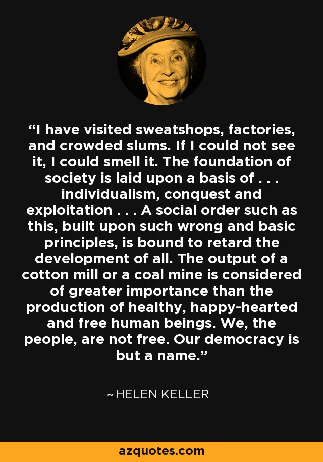 I have visited sweatshops, factories, and crowded slums. If I could not see it, I could smell it. The foundation of society is laid upon a basis of . . . individualism, conquest and exploitation . . . A social order such as this, built upon such wrong and basic principles, is bound to retard the development of all. The output of a cotton mill or a coal mine is considered of greater importance than the production of healthy, happy-hearted and free human beings. We, the people, are not free. Our democracy is but a name. - Helen Keller