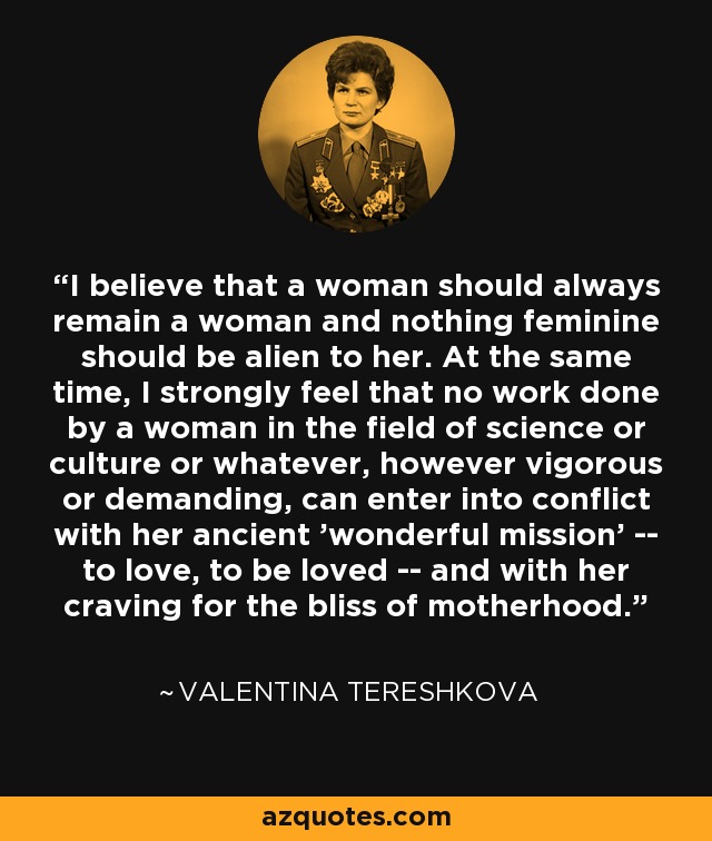 I believe that a woman should always remain a woman and nothing feminine should be alien to her. At the same time, I strongly feel that no work done by a woman in the field of science or culture or whatever, however vigorous or demanding, can enter into conflict with her ancient 'wonderful mission' -- to love, to be loved -- and with her craving for the bliss of motherhood. - Valentina Tereshkova