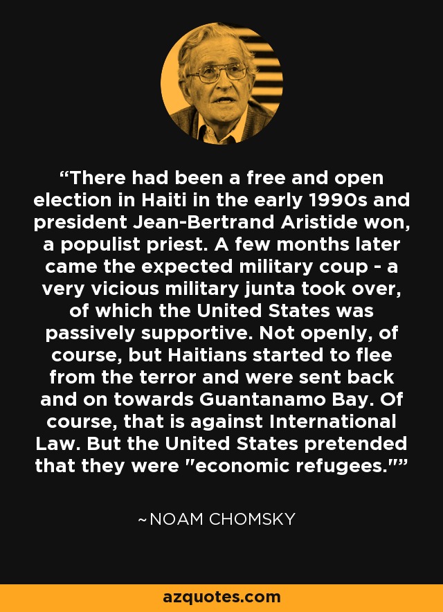 There had been a free and open election in Haiti in the early 1990s and president Jean-Bertrand Aristide won, a populist priest. A few months later came the expected military coup - a very vicious military junta took over, of which the United States was passively supportive. Not openly, of course, but Haitians started to flee from the terror and were sent back and on towards Guantanamo Bay. Of course, that is against International Law. But the United States pretended that they were 