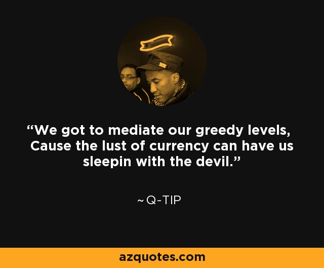 We got to mediate our greedy levels, Cause the lust of currency can have us sleepin with the devil. - Q-Tip