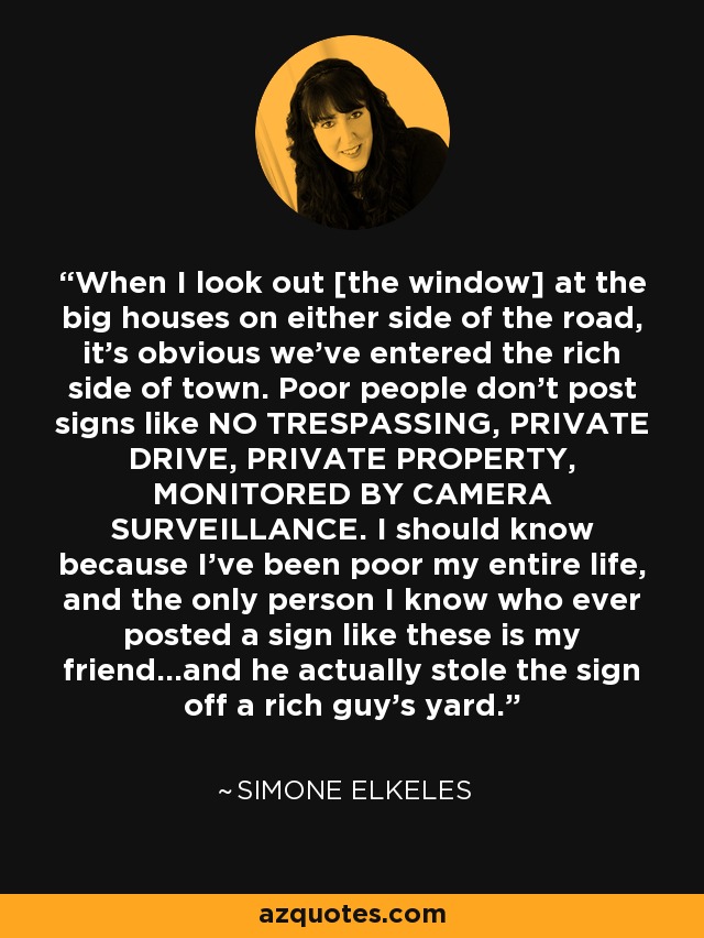 When I look out [the window] at the big houses on either side of the road, it's obvious we've entered the rich side of town. Poor people don't post signs like NO TRESPASSING, PRIVATE DRIVE, PRIVATE PROPERTY, MONITORED BY CAMERA SURVEILLANCE. I should know because I've been poor my entire life, and the only person I know who ever posted a sign like these is my friend...and he actually stole the sign off a rich guy's yard. - Simone Elkeles