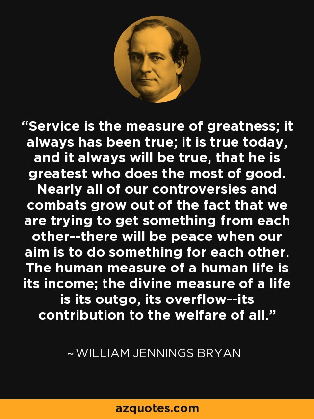 Service is the measure of greatness; it always has been true; it is true today, and it always will be true, that he is greatest who does the most of good. Nearly all of our controversies and combats grow out of the fact that we are trying to get something from each other--there will be peace when our aim is to do something for each other. The human measure of a human life is its income; the divine measure of a life is its outgo, its overflow--its contribution to the welfare of all. - William Jennings Bryan