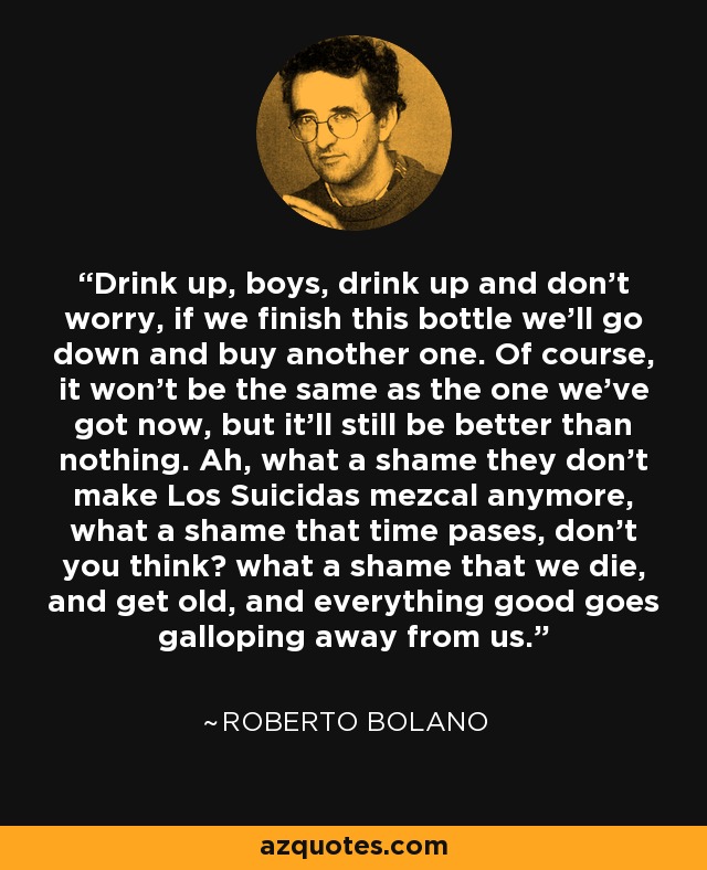 Drink up, boys, drink up and don’t worry, if we finish this bottle we’ll go down and buy another one. Of course, it won’t be the same as the one we’ve got now, but it’ll still be better than nothing. Ah, what a shame they don’t make Los Suicidas mezcal anymore, what a shame that time pases, don’t you think? what a shame that we die, and get old, and everything good goes galloping away from us. - Roberto Bolano