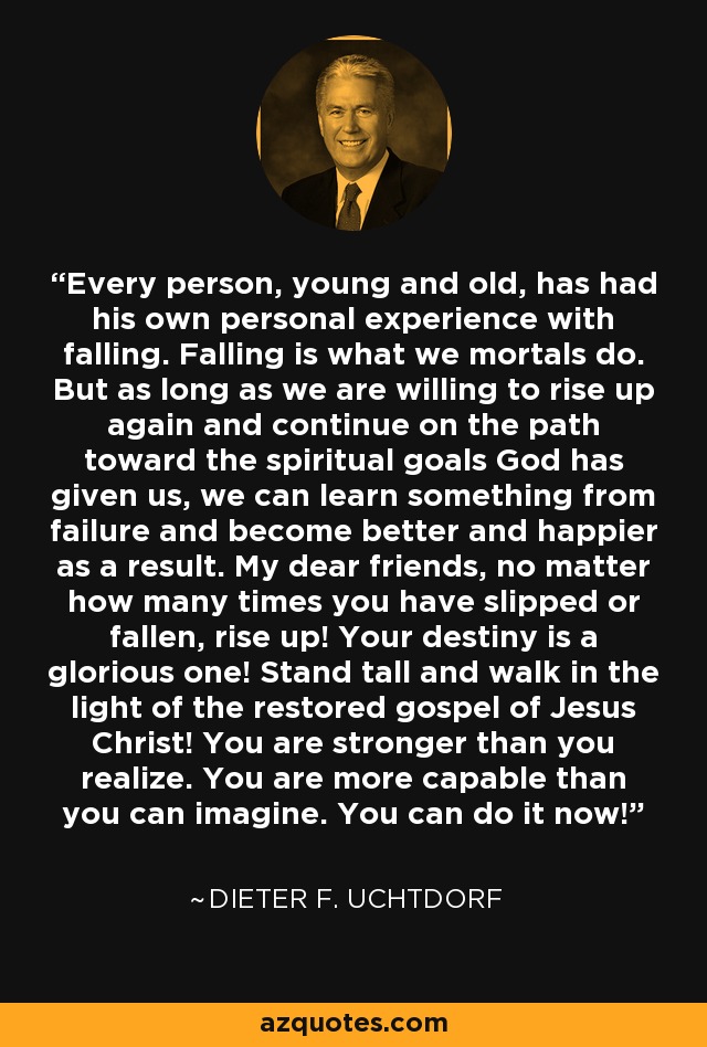Every person, young and old, has had his own personal experience with falling. Falling is what we mortals do. But as long as we are willing to rise up again and continue on the path toward the spiritual goals God has given us, we can learn something from failure and become better and happier as a result. My dear friends, no matter how many times you have slipped or fallen, rise up! Your destiny is a glorious one! Stand tall and walk in the light of the restored gospel of Jesus Christ! You are stronger than you realize. You are more capable than you can imagine. You can do it now! - Dieter F. Uchtdorf
