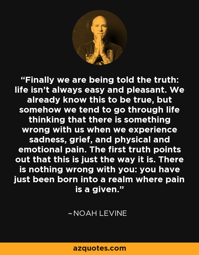 Finally we are being told the truth: life isn’t always easy and pleasant. We already know this to be true, but somehow we tend to go through life thinking that there is something wrong with us when we experience sadness, grief, and physical and emotional pain. The first truth points out that this is just the way it is. There is nothing wrong with you: you have just been born into a realm where pain is a given. - Noah Levine