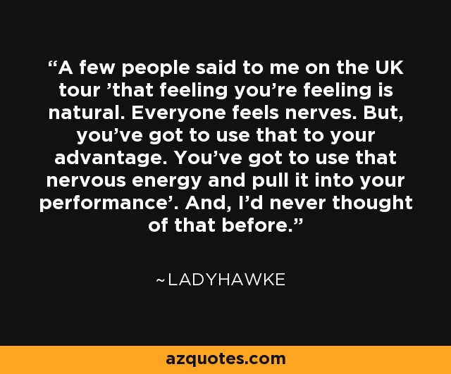 A few people said to me on the UK tour 'that feeling you're feeling is natural. Everyone feels nerves. But, you've got to use that to your advantage. You've got to use that nervous energy and pull it into your performance’. And, I'd never thought of that before. - Ladyhawke