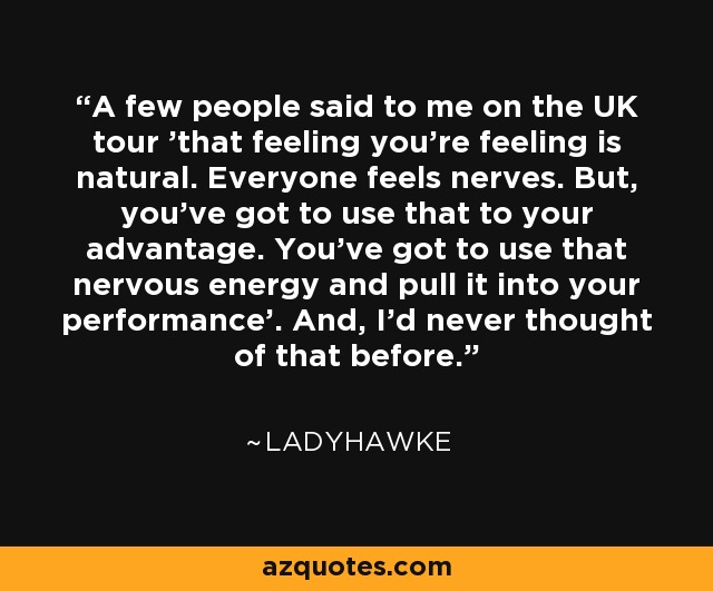 A few people said to me on the UK tour 'that feeling you're feeling is natural. Everyone feels nerves. But, you've got to use that to your advantage. You've got to use that nervous energy and pull it into your performance’. And, I'd never thought of that before. - Ladyhawke