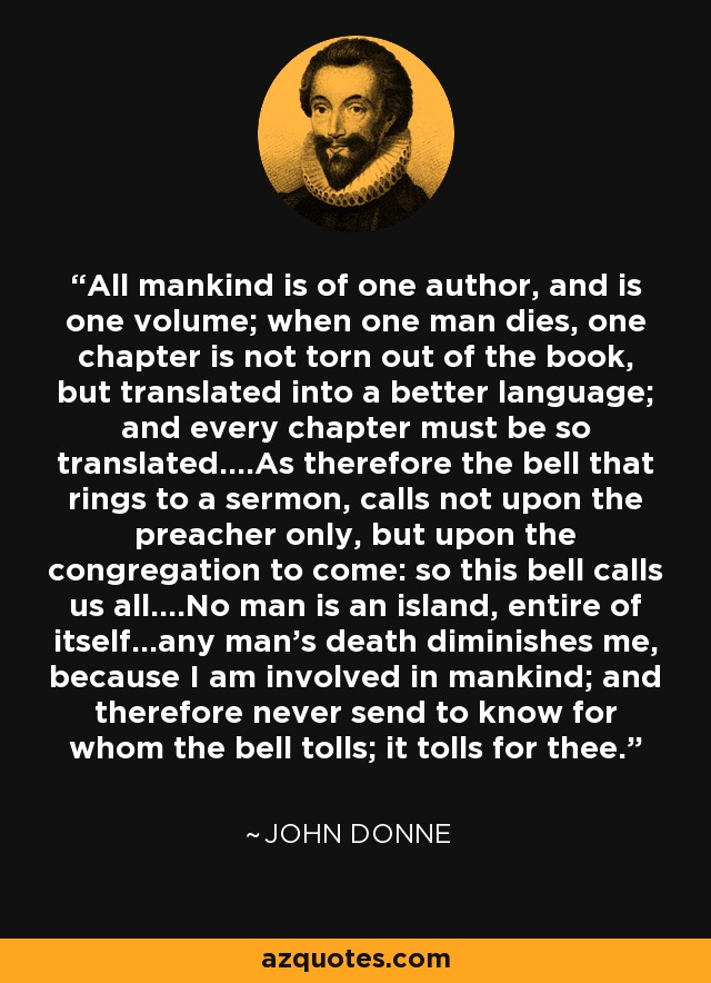 All mankind is of one author, and is one volume; when one man dies, one chapter is not torn out of the book, but translated into a better language; and every chapter must be so translated....As therefore the bell that rings to a sermon, calls not upon the preacher only, but upon the congregation to come: so this bell calls us all....No man is an island, entire of itself...any man's death diminishes me, because I am involved in mankind; and therefore never send to know for whom the bell tolls; it tolls for thee. - John Donne