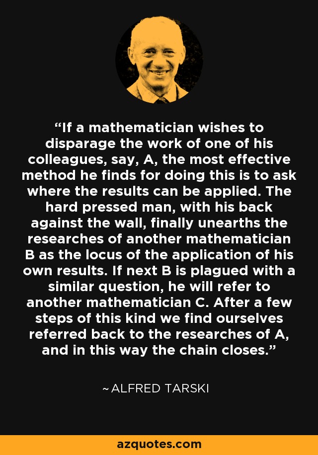 If a mathematician wishes to disparage the work of one of his colleagues, say, A, the most effective method he finds for doing this is to ask where the results can be applied. The hard pressed man, with his back against the wall, finally unearths the researches of another mathematician B as the locus of the application of his own results. If next B is plagued with a similar question, he will refer to another mathematician C. After a few steps of this kind we find ourselves referred back to the researches of A, and in this way the chain closes. - Alfred Tarski