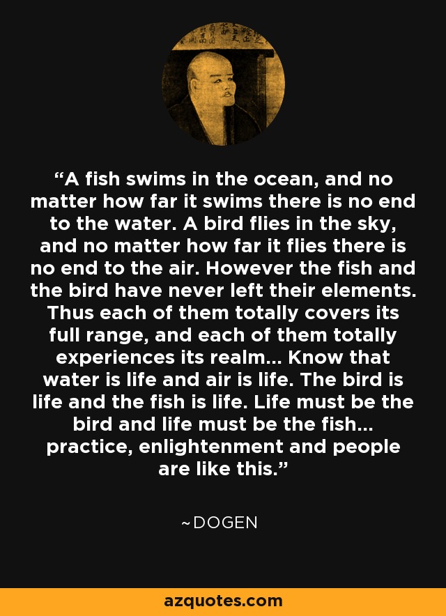 A fish swims in the ocean, and no matter how far it swims there is no end to the water. A bird flies in the sky, and no matter how far it flies there is no end to the air. However the fish and the bird have never left their elements. Thus each of them totally covers its full range, and each of them totally experiences its realm... Know that water is life and air is life. The bird is life and the fish is life. Life must be the bird and life must be the fish... practice, enlightenment and people are like this. - Dogen