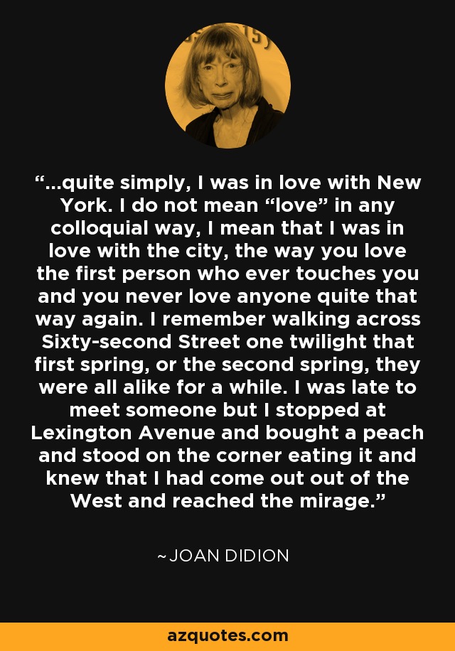 ...quite simply, I was in love with New York. I do not mean “love” in any colloquial way, I mean that I was in love with the city, the way you love the first person who ever touches you and you never love anyone quite that way again. I remember walking across Sixty-second Street one twilight that first spring, or the second spring, they were all alike for a while. I was late to meet someone but I stopped at Lexington Avenue and bought a peach and stood on the corner eating it and knew that I had come out out of the West and reached the mirage. - Joan Didion