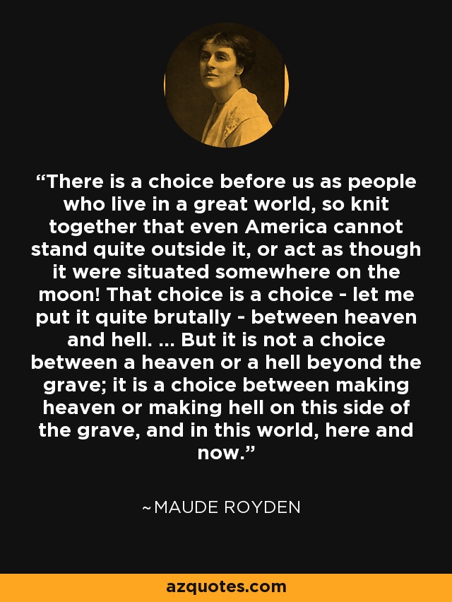 There is a choice before us as people who live in a great world, so knit together that even America cannot stand quite outside it, or act as though it were situated somewhere on the moon! That choice is a choice - let me put it quite brutally - between heaven and hell. ... But it is not a choice between a heaven or a hell beyond the grave; it is a choice between making heaven or making hell on this side of the grave, and in this world, here and now. - Maude Royden